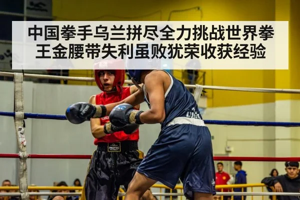 中国拳手乌兰拼尽全力挑战世界拳王金腰带失利虽败犹荣收获经验
